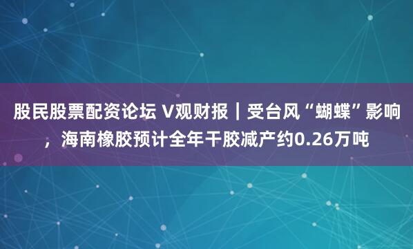股民股票配资论坛 V观财报｜受台风“蝴蝶”影响，海南橡胶预计全年干胶减产约0.26万吨