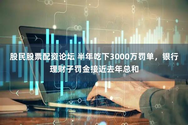 股民股票配资论坛 半年吃下3000万罚单，银行理财子罚金接近去年总和
