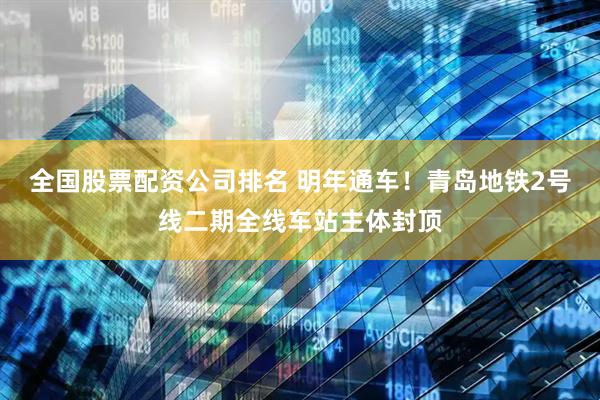 全国股票配资公司排名 明年通车！青岛地铁2号线二期全线车站主体封顶