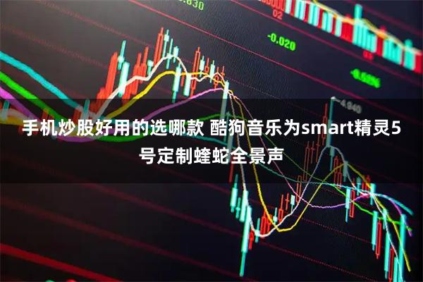 手机炒股好用的选哪款 酷狗音乐为smart精灵5号定制蝰蛇全景声