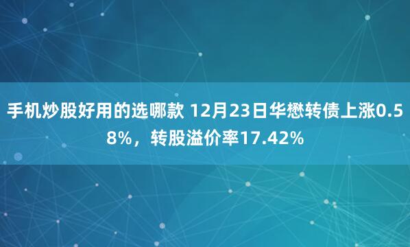 手机炒股好用的选哪款 12月23日华懋转债上涨0.58%，转股溢价率17.42%