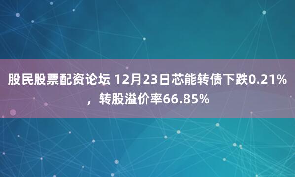 股民股票配资论坛 12月23日芯能转债下跌0.21%，转股溢价率66.85%