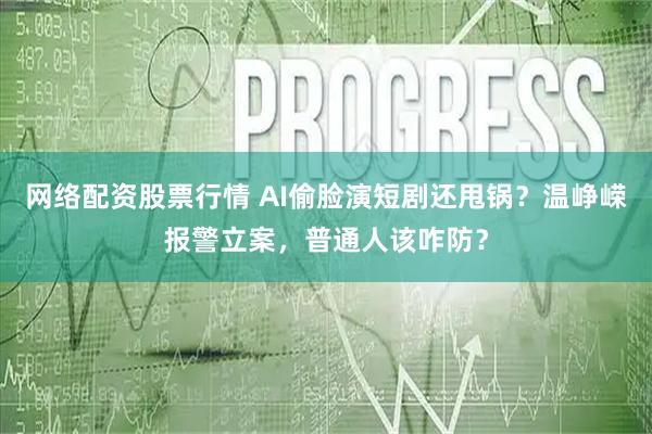 网络配资股票行情 AI偷脸演短剧还甩锅？温峥嵘报警立案，普通人该咋防？